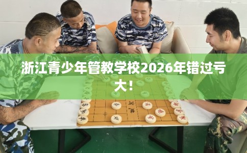 浙江青少年管教学校2026年错过亏大！