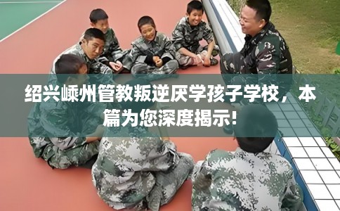 绍兴嵊州管教叛逆厌学孩子学校,本篇为您深度揭示! 绍兴嵊州管教叛逆厌学孩子学校,本篇为您深度揭示!