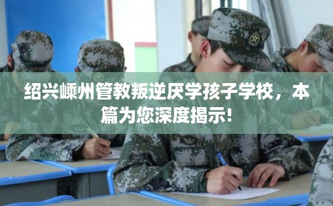 绍兴嵊州管教叛逆厌学孩子学校,本篇为您深度揭示! 绍兴嵊州管教叛逆厌学孩子学校,本篇为您深度揭示!