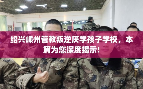 绍兴嵊州管教叛逆厌学孩子学校，本篇为您深度揭示!