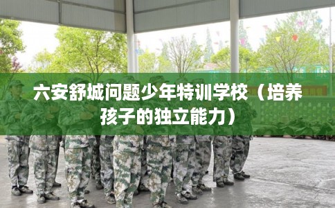 六安舒城问题少年特训学校（培养孩子的独立能力）