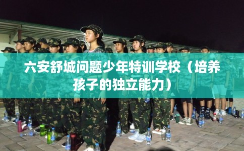 六安舒城问题少年特训学校（培养孩子的独立能力）