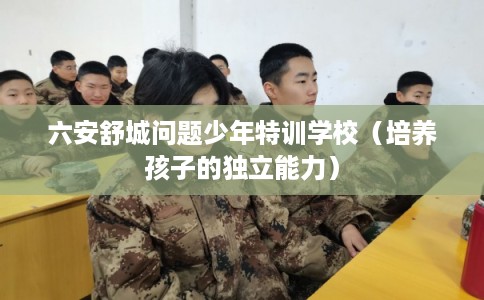 六安舒城问题少年特训学校（培养孩子的独立能力）
