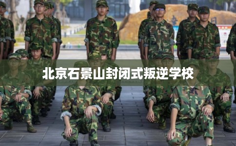北京石景山封闭式叛逆学校 北京石景山封闭式叛逆学校