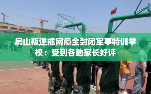 房山叛逆戒网瘾全封闭军事特训学校：受到各地家长好评