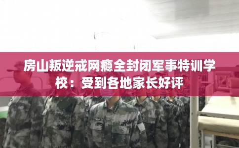 房山叛逆戒网瘾全封闭军事特训学校：受到各地家长好评