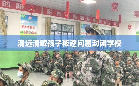 清远清城孩子叛逆问题封闭学校