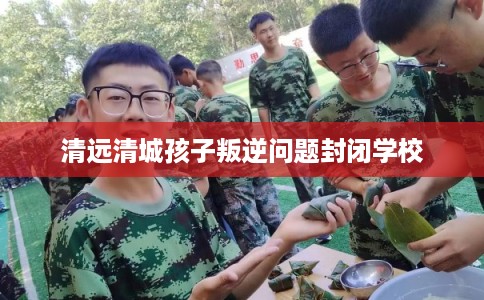 清远清城孩子叛逆问题封闭学校