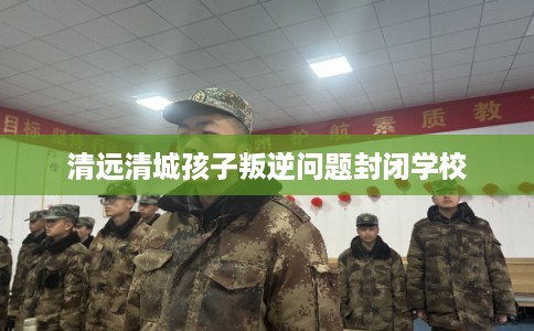 清远清城孩子叛逆问题封闭学校