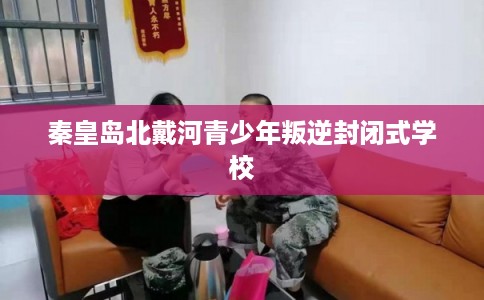 秦皇岛北戴河青少年叛逆封闭式学校