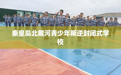 秦皇岛北戴河青少年叛逆封闭式学校