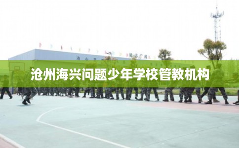 沧州海兴问题少年学校管教机构