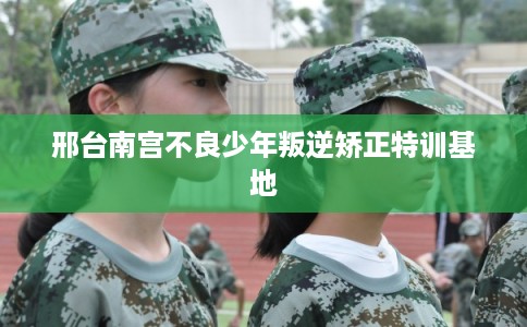 邢台南宫不良少年叛逆矫正特训基地