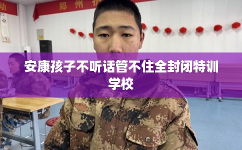 安康孩子不听话管不住全封闭特训学校 安康孩子不听话管不住全封闭特训学校