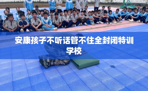 安康孩子不听话管不住全封闭特训学校 安康孩子不听话管不住全封闭特训学校