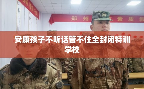 安康孩子不听话管不住全封闭特训学校