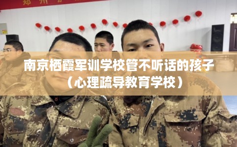 南京栖霞军训学校管不听话的孩子（心理疏导教育学校）