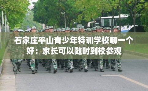 石家庄平山青少年特训学校哪一个好：家长可以随时到校参观