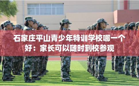 石家庄平山青少年特训学校哪一个好：家长可以随时到校参观