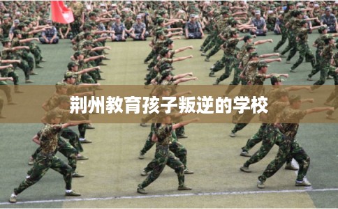 荆州教育孩子叛逆的学校 荆州教育孩子叛逆的学校