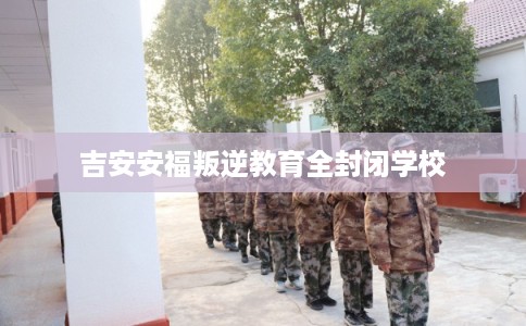吉安安福叛逆教育全封闭学校