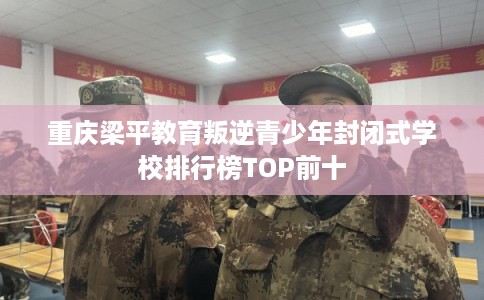 重庆梁平教育叛逆青少年封闭式学校排行榜TOP前十