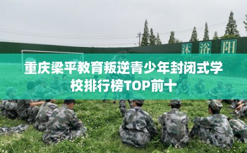 重庆梁平教育叛逆青少年封闭式学校排行榜TOP前十