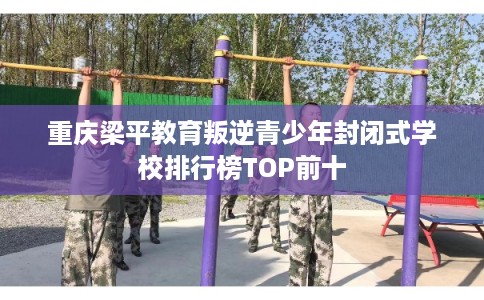 重庆梁平教育叛逆青少年封闭式学校排行榜TOP前十