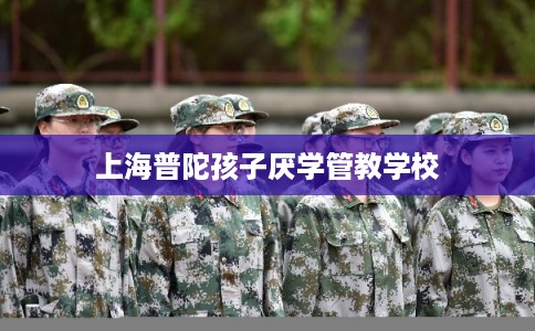 上海普陀孩子厌学管教学校 上海普陀孩子厌学管教学校