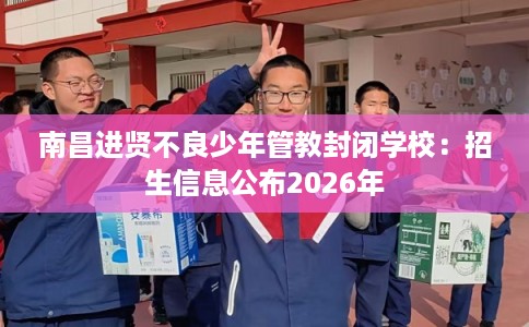 南昌进贤不良少年管教封闭学校：招生信息公布2026年