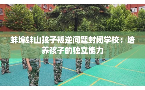蚌埠蚌山孩子叛逆问题封闭学校：培养孩子的独立能力