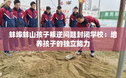 蚌埠蚌山孩子叛逆问题封闭学校：培养孩子的独立能力