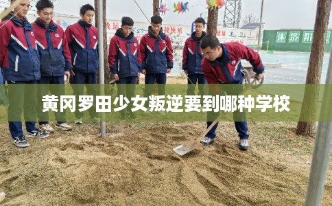 黄冈罗田少女叛逆要到哪种学校 黄冈罗田少女叛逆要到哪种学校