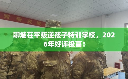 聊城茌平叛逆孩子特训学校，2026年好评极高！