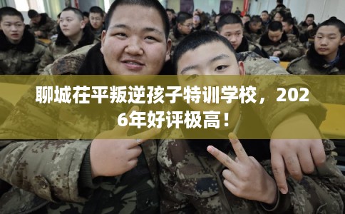 聊城茌平叛逆孩子特训学校，2026年好评极高！