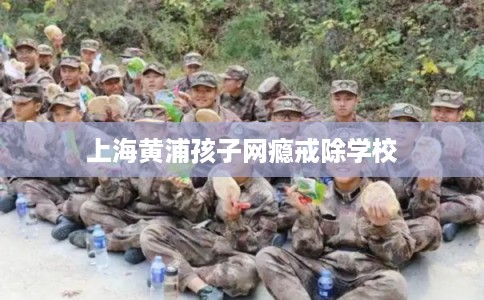 上海黄浦孩子网瘾戒除学校