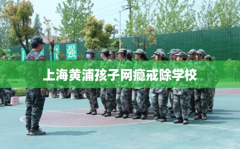 上海黄浦孩子网瘾戒除学校