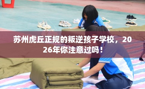 苏州虎丘正规的叛逆孩子学校,2026年你注意过吗! 苏州虎丘正规的叛逆孩子学校,2026年你注意过吗!