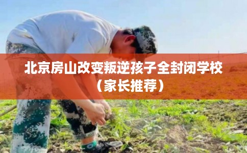 北京房山改变叛逆孩子全封闭学校（家长推荐）
