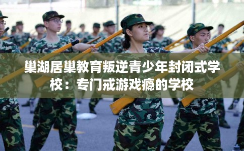 巢湖居巢教育叛逆青少年封闭式学校：专门戒游戏瘾的学校