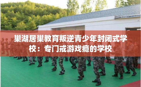 巢湖居巢教育叛逆青少年封闭式学校：专门戒游戏瘾的学校