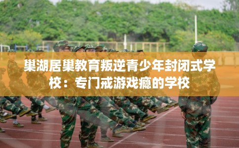 巢湖居巢教育叛逆青少年封闭式学校：专门戒游戏瘾的学校