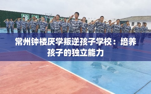 常州钟楼厌学叛逆孩子学校:培养孩子的独立能力 常州钟楼厌学叛逆孩子学校:培养孩子的独立能力
