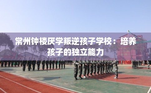 常州钟楼厌学叛逆孩子学校:培养孩子的独立能力 常州钟楼厌学叛逆孩子学校:培养孩子的独立能力