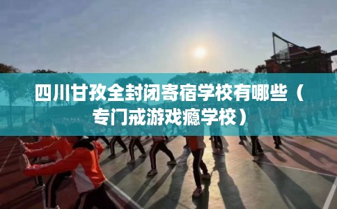 四川甘孜全封闭寄宿学校有哪些（专门戒游戏瘾学校）