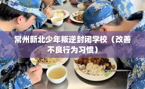 常州新北少年叛逆封闭学校（改善不良行为习惯）