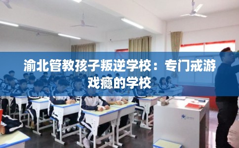 渝北管教孩子叛逆学校：专门戒游戏瘾的学校