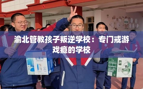 渝北管教孩子叛逆学校：专门戒游戏瘾的学校