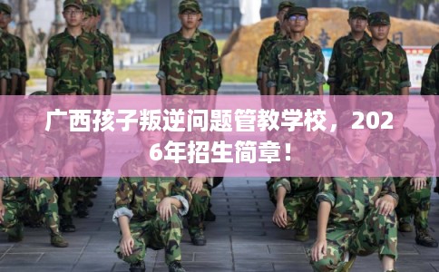 广西孩子叛逆问题管教学校，2026年招生简章！