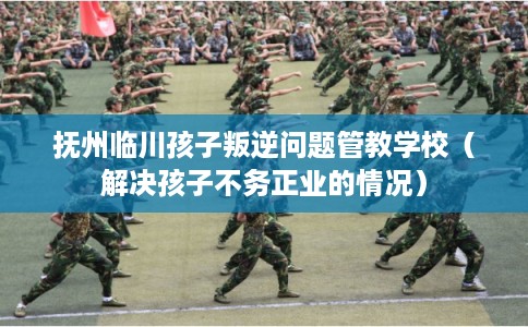 抚州临川孩子叛逆问题管教学校(解决孩子不务正业的情况) 抚州临川孩子叛逆问题管教学校(解决孩子不务正业的情况)